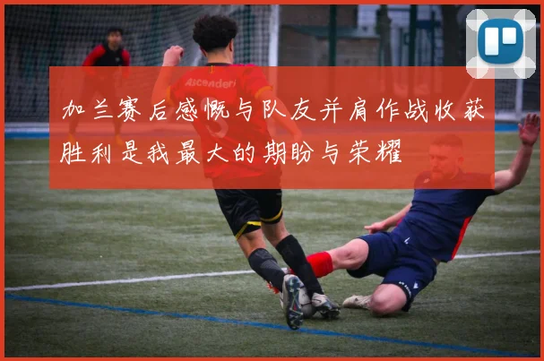 加兰赛后感慨与队友并肩作战收获胜利是我最大的期盼与荣耀