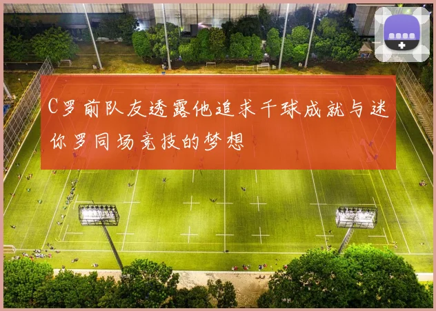 C罗前队友透露他追求千球成就与迷你罗同场竞技的梦想