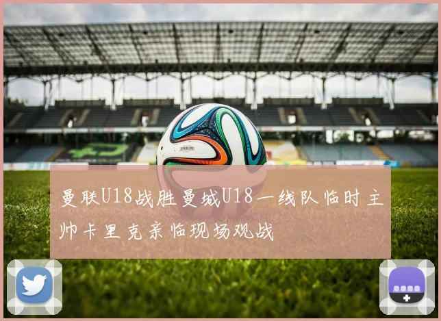 曼联U18战胜曼城U18一线队临时主帅卡里克亲临现场观战