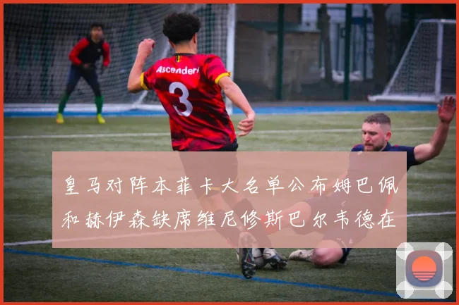 皇马对阵本菲卡大名单公布姆巴佩和赫伊森缺席维尼修斯巴尔韦德在列