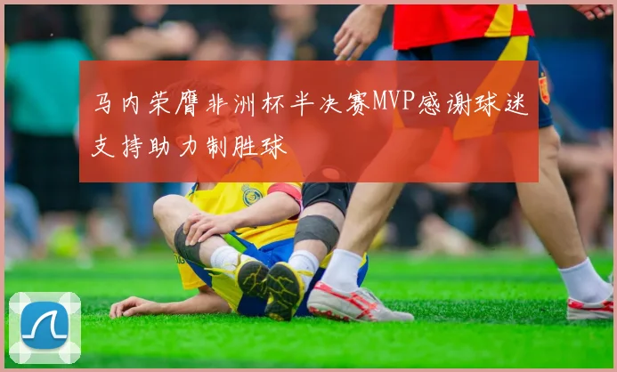 马内荣膺非洲杯半决赛MVP感谢球迷支持助力制胜球