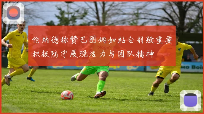 伦纳德称赞巴图姆如粘合剂般重要积极防守展现活力与团队精神