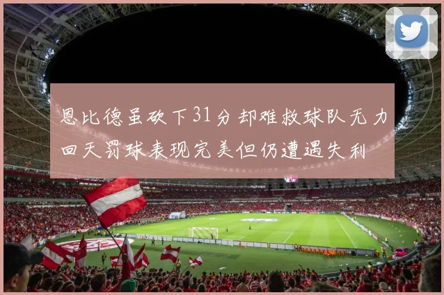 恩比德虽砍下31分却难救球队无力回天罚球表现完美但仍遭遇失利