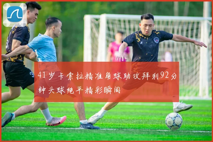 41岁卡索拉精准角球助攻拜利92分钟头球绝平精彩瞬间
