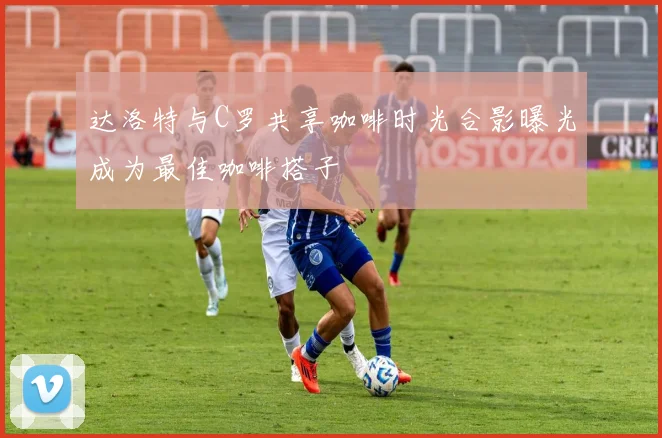达洛特与C罗共享咖啡时光合影曝光成为最佳咖啡搭子