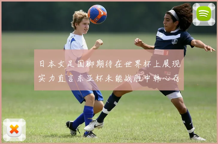 日本女足国脚期待在世界杯上展现实力直言东亚杯未能战胜中韩心存不甘