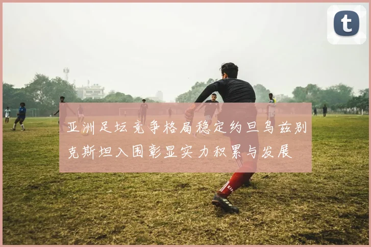 亚洲足坛竞争格局稳定约旦乌兹别克斯坦入围彰显实力积累与发展