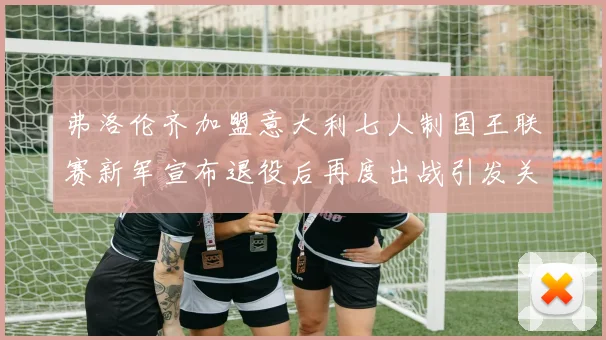 弗洛伦齐加盟意大利七人制国王联赛新军宣布退役后再度出战引发关注