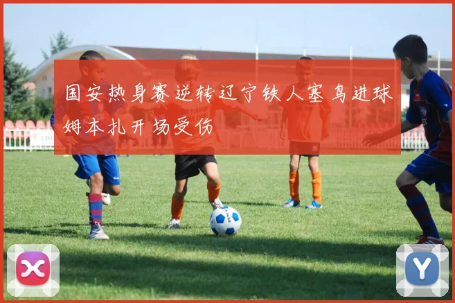 国安热身赛逆转辽宁铁人塞鸟进球姆本扎开场受伤