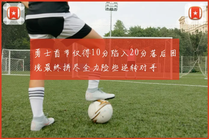 勇士首节仅得10分陷入20分落后困境最终拼尽全力险些逆转对手