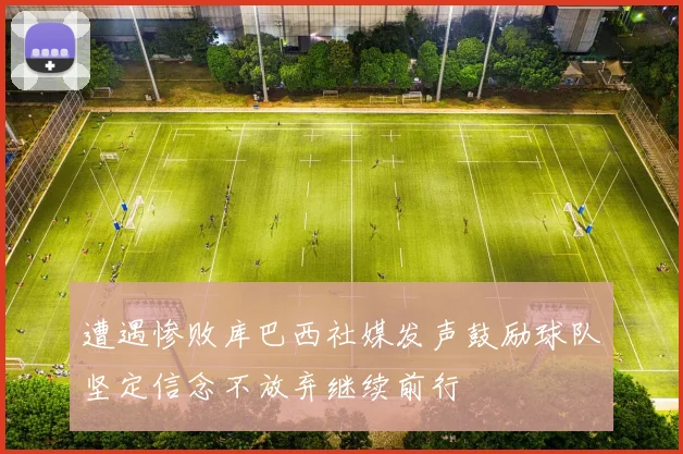 遭遇惨败库巴西社媒发声鼓励球队坚定信念不放弃继续前行