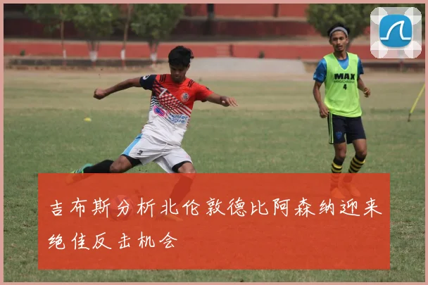 吉布斯分析北伦敦德比阿森纳迎来绝佳反击机会