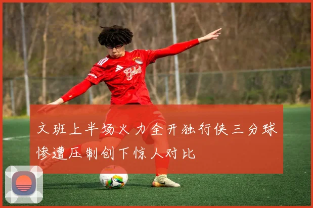 文班上半场火力全开独行侠三分球惨遭压制创下惊人对比